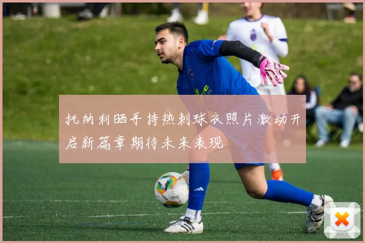 托纳利晒手持热刺球衣照片激动开启新篇章期待未来表现