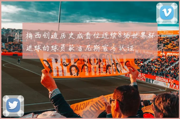 梅西创造历史成首位连续8场世界杯进球的球员获吉尼斯官方认证