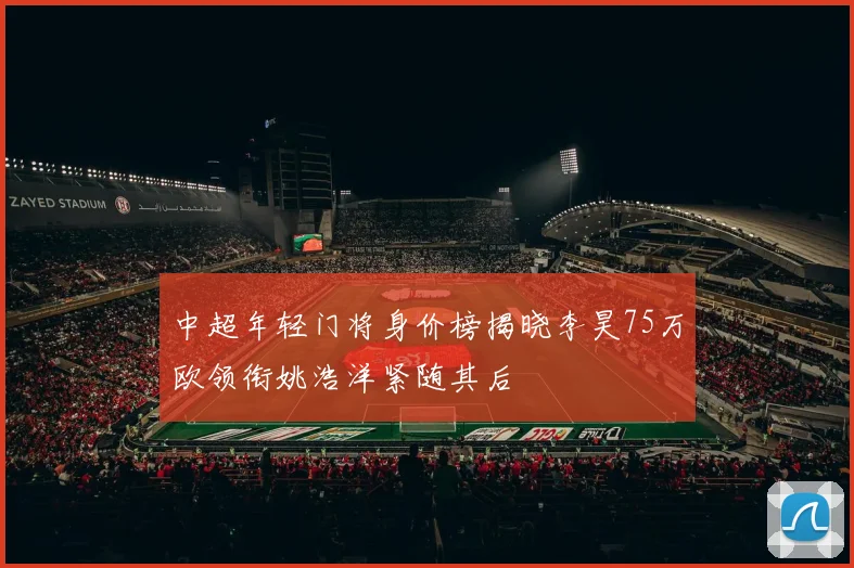 中超年轻门将身价榜揭晓李昊75万欧领衔姚浩洋紧随其后