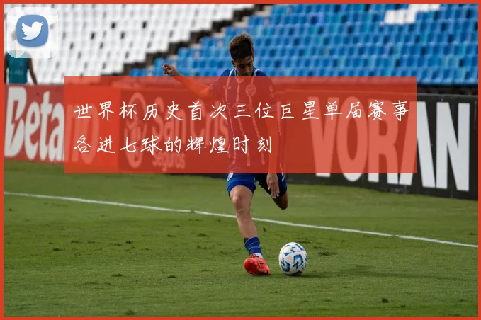 世界杯历史首次三位巨星单届赛事各进七球的辉煌时刻