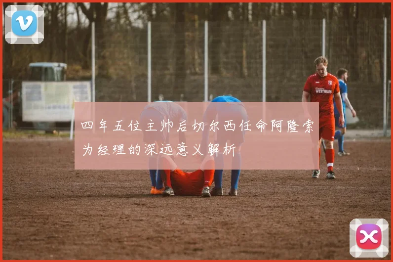 四年五位主帅后切尔西任命阿隆索为经理的深远意义解析
