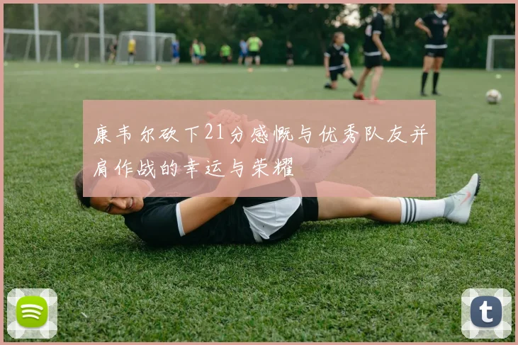 康韦尔砍下21分感慨与优秀队友并肩作战的幸运与荣耀
