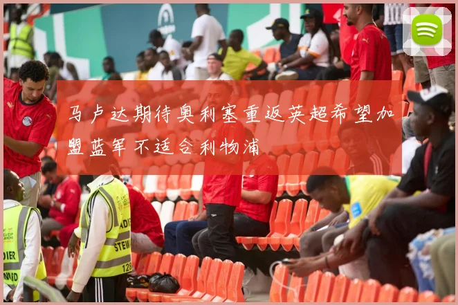 马卢达期待奥利塞重返英超希望加盟蓝军不适合利物浦